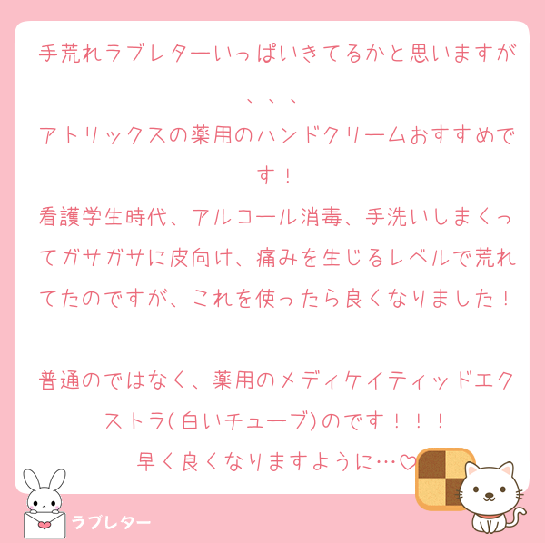 手荒れラブレターいっぱいきてるかと思いますが、、、
アトリックスの薬用のハンドクリームおすすめです！
看護学生時代、アルコール消毒、手洗いしまくってガサガサに皮向け、痛みを生じるレベルで荒れてたのですが、これを使ったら良くなりました！
普通のではなく、薬用のメディケイティッドエクストラ(白いチューブ)のです！！！
早く良くなりますように…