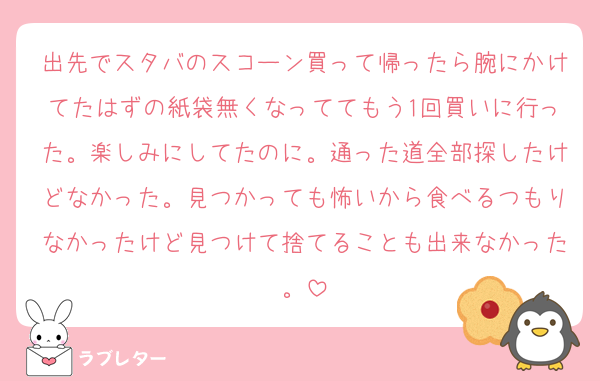 出先でスタバのスコーン買って帰ったら腕にかけてたはずの紙袋無くなっててもう1回買いに行った。楽しみにしてたのに。通った道全部探したけどなかった。見つかっても怖いから食べるつもりなかったけど見つけて捨てることも出来なかった。