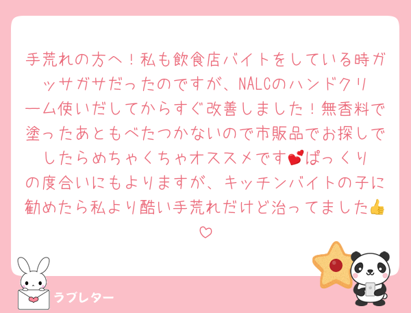 手荒れの方へ！私も飲食店バイトをしている時ガッサガサだったのですが、NALCのハンドクリーム使いだしてからすぐ改善しました！無香料で塗ったあともべたつかないので市販品でお探しでしたらめちゃくちゃオススメです︎💕︎ぱっくりの度合いにもよりますが、キッチンバイトの子に勧めたら私より酷い手荒れだけど治ってました👍