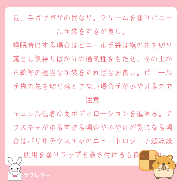 我、手ガサガサの民なり。クリームを塗りビニール手袋をするが良し。
睡眠時にする場合はビニール手袋は指の先を切り落とし気持ちばかりの通気性をもたせ、その上から綿等の適当な手袋をすればなお良し。ビニール手袋の先を切り落とさない場合手がふやけるので注意
キュレル信者ゆえボディローションを進める。テクスチャがゆるすぎる場合やふやけが気になる場合はバリ重テクスチャのニュートロジーナ超乾燥肌用を塗りラップを巻き付けるも良し。