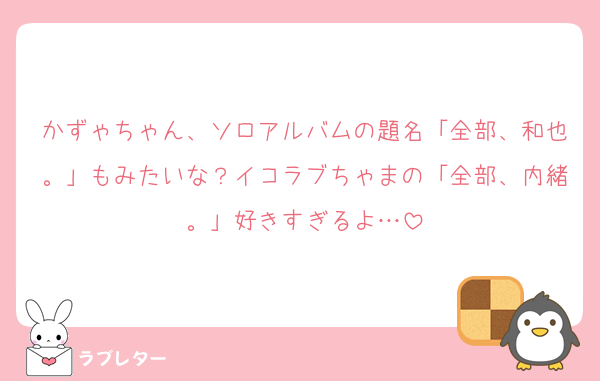 かずゃちゃん、ソロアルバムの題名「全部、和也。」もみたいな？イコラブちゃまの「全部、内緒。」好きすぎるよ…