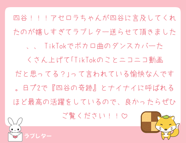 四谷！！！アセロラちゃんが四谷に言及してくれたのが嬉しすぎてラブレター送らせて頂きました、、♡TikTokでボカロ曲のダンスカバーたくさん上げて｢TikTokのことニコニコ動画だと思ってる？｣って言われている愉快な人です。日プ2で『四谷の奇跡』とナイナイに呼ばれるほど最高の活躍をしているので、良かったらぜひご覧ください！！