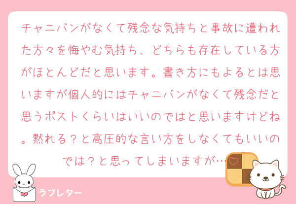 チャニバンがなくて残念な気持ちと事故に遭われた方々を悔やむ気持ち、どちらも存在している方がほとんどだと思います。書き方にもよるとは思いますが個人的にはチャニバンがなくて残念だと思うポストくらいはいいのではと思いますけどね。黙れる？と高圧的な言い方をしなくてもいいのでは？と思ってしまいますが…