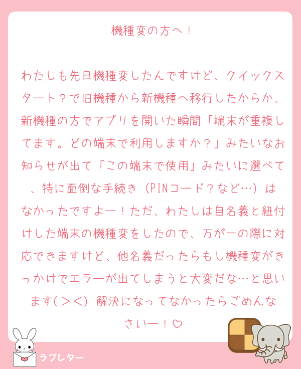 機種変の方へ！

わたしも先日機種変したんですけど、クイックスタート？で旧機種から新機種へ移行したからか、新機種の方でアプリを開いた瞬間「端末が重複してます。どの端末で利用しますか？」みたいなお知らせが出て「この端末で使用」みたいに選べて、特に面倒な手続き（PINコード？など…）はなかったですよー！ただ、わたしは自名義と紐付けした端末の機種変をしたので、万が一の際に対応できますけど、他名義だったらもし機種変がきっかけでエラーが出てしまうと大変だな…と思います(＞＜) 解決になってなかったらごめんなさいー！