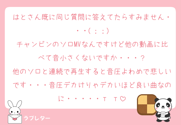 はとさん既に同じ質問に答えてたらすみません・・・(；；)
チャンビンのソロMVなんですけど他の動画に比べて音小さくないですか・・・？
他のソロと連続で再生すると音圧よわめで悲しいです・・・音圧デカけりゃデカいほど良い曲なのに・・・・・т т