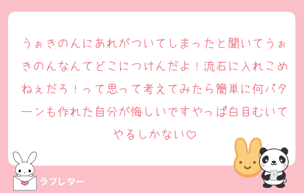 うぉきのんにあれがついてしまったと聞いてうぉきのんなんてどこにつけんだよ！流石に入れこめねぇだろ！って思って考えてみたら簡単に何パターンも作れた自分が悔しいですやっぱ白目むいてやるしかない