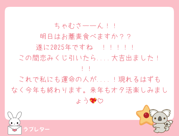ちゃむさーーん！！
明日はお蕎麦食べますか？？
遂に2025年ですね〜！！！！！
この間恋みくじ引いたら....大吉出ました！！！
これで私にも運命の人が....！現れるはずもなく今年も終わります。来年もオタ活楽しみましょう💖