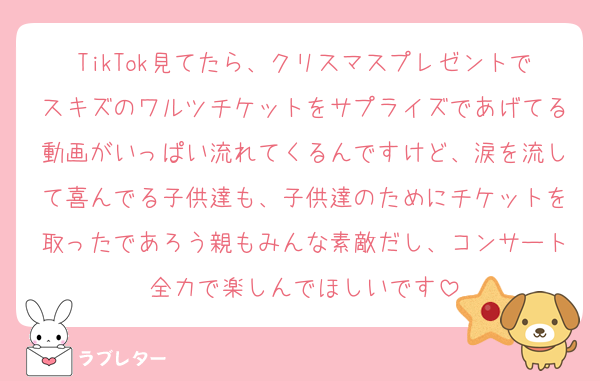 TikTok見てたら、クリスマスプレゼントでスキズのワルツチケットをサプライズであげてる動画がいっぱい流れてくるんですけど、涙を流して喜んでる子供達も、子供達のためにチケットを取ったであろう親もみんな素敵だし、コンサート全力で楽しんでほしいです