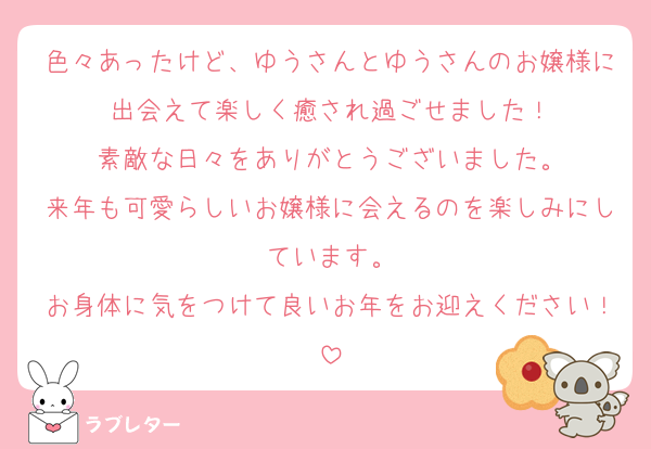 色々あったけど、ゆうさんとゆうさんのお嬢様に出会えて楽しく癒され過ごせました！
素敵な日々をありがとうございました。
来年も可愛らしいお嬢様に会えるのを楽しみにしています。
お身体に気をつけて良いお年をお迎えください！