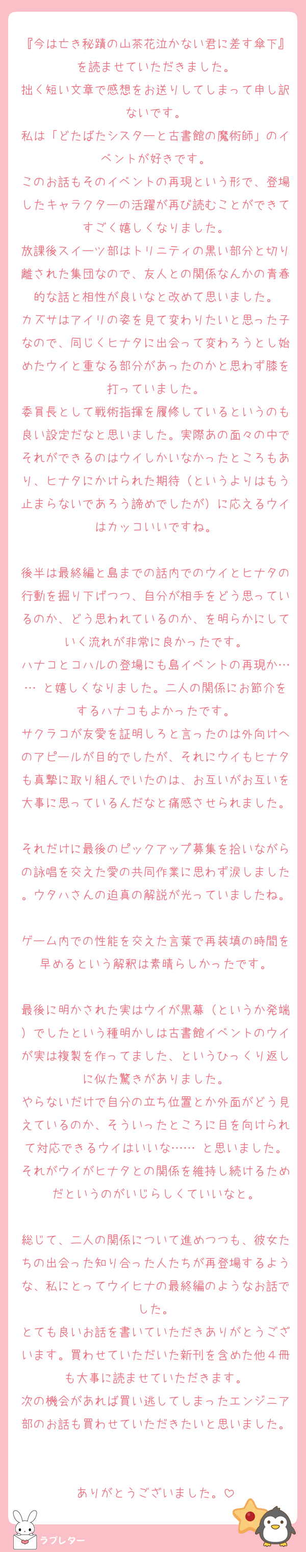 『今は亡き秘蹟の山茶花泣かない君に差す傘下』を読ませていただきました。
拙く短い文章で感想をお送りしてしまって申し訳ないです。
私は「どたばたシスターと古書館の魔術師」のイベントが好きです。
このお話もそのイベントの再現という形で、登場したキャラクターの活躍が再び読むことができてすごく嬉しくなりました。
放課後スイーツ部はトリニティの黒い部分と切り離された集団なので、友人との関係なんかの青春的な話と相性が良いなと改めて思いました。
カズサはアイリの姿を見て変わりたいと思った子なので、同じくヒナタに出会って変わろうとし始めたウイと重なる部分があったのかと思わず膝を打っていました。
委員長として戦術指揮を履修しているというのも良い設定だなと思いました。実際あの面々の中でそれができるのはウイしかいなかったところもあり、ヒナタにかけられた期待（というよりはもう止まらないであろう諦めでしたが）に応えるウイはカッコいいですね。

後半は最終編と島までの話内でのウイとヒナタの行動を掘り下げつつ、自分が相手をどう思っているのか、どう思われているのか、を明らかにしていく流れが非常に良かったです。
ハナコとコハルの登場にも島イベントの再現か…… と嬉しくなりました。二人の関係にお節介をするハナコもよかったです。
サクラコが友愛を証明しろと言ったのは外向けへのアピールが目的でしたが、それにウイもヒナタも真摯に取り組んでいたのは、お互いがお互いを大事に思っているんだなと痛感させられました。
それだけに最後のピックアップ募集を拾いながらの詠唱を交えた愛の共同作業に思わず涙しました。ウタハさんの迫真の解説が光っていましたね。
ゲーム内での性能を交えた言葉で再装填の時間を早めるという解釈は素晴らしかったです。

最後に明かされた実はウイが黒幕（というか発端）でしたという種明かしは古書館イベントのウイが実は複製を作ってました、というひっくり返しに似た驚きがありました。
やらないだけで自分の立ち位置とか外面がどう見えているのか、そういったところに目を向けられて対応できるウイはいいな…… と思いました。それがウイがヒナタとの関係を維持し続けるためだというのがいじらしくていいなと。

総じて、二人の関係について進めつつも、彼女たちの出会った知り合った人たちが再登場するような、私にとってウイヒナの最終編のようなお話でした。
とても良いお話を書いていただきありがとうございます。買わせていただいた新刊を含めた他４冊も大事に読ませていただきます。
次の機会があれば買い逃してしまったエンジニア部のお話も買わせていただきたいと思いました。

ありがとうございました。