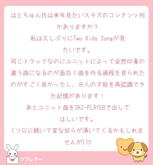 はとちゅん氏は来年見たいスキズのコンテンツ何かありますか？
私は久しぶりにTwo Kids Songが見たいです。
同じトラックなのにユニットによって全然印象の違う曲になるのが面白く曲を作る過程を見られたのがすごく良かったし、８人の才能を再認識できた記憶があります！
あとユニット曲をSKZ-PLAYERで出してほしいです。
(ソロに続いて変な奴らが湧いてくるかもしれませんが)
