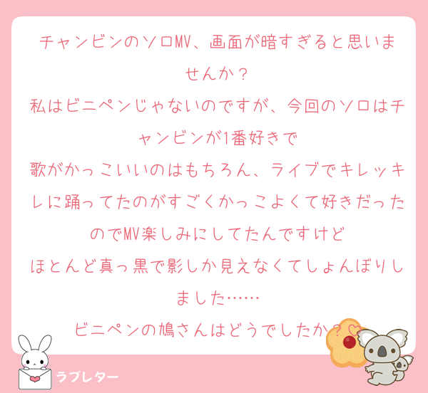 チャンビンのソロMV、画面が暗すぎると思いませんか？
私はビニペンじゃないのですが、今回のソロはチャンビンが1番好きで
歌がかっこいいのはもちろん、ライブでキレッキレに踊ってたのがすごくかっこよくて好きだったのでMV楽しみにしてたんですけど
ほとんど真っ黒で影しか見えなくてしょんぼりしました……
ビニペンの鳩さんはどうでしたか？
