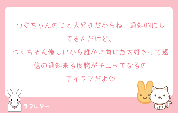 つぐちゃんのこと大好きだからね、通知ONにしてるんだけど、
つぐちゃん優しいから誰かに向けた大好きって返信の通知来る度胸がキュってなるの
アイラブだよ