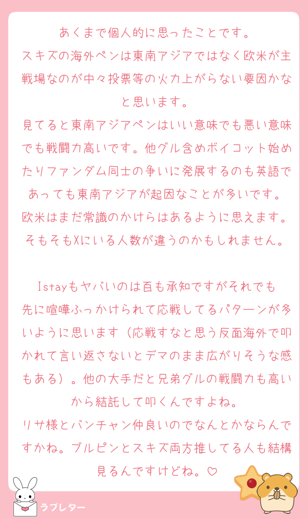 あくまで個人的に思ったことです。
スキズの海外ペンは東南アジアではなく欧米が主戦場なのが中々投票等の火力上がらない要因かなと思います。
見てると東南アジアペンはいい意味でも悪い意味でも戦闘力高いです。他グル含めボイコット始めたりファンダム同士の争いに発展するのも英語であっても東南アジアが起因なことが多いです。
欧米はまだ常識のかけらはあるように思えます。そもそもXにいる人数が違うのかもしれません。
Istayもヤバいのは百も承知ですがそれでも先に喧嘩ふっかけられて応戦してるパターンが多いように思います（応戦すなと思う反面海外で叩かれて言い返さないとデマのまま広がりそうな感もある）。他の大手だと兄弟グルの戦闘力も高いから結託して叩くんですよね。
リサ様とバンチャン仲良いのでなんとかならんですかね。ブルピンとスキズ両方推してる人も結構見るんですけどね。