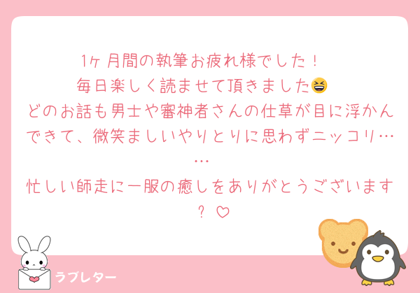 1ヶ月間の執筆お疲れ様でした！
毎日楽しく読ませて頂きました😆
どのお話も男士や審神者さんの仕草が目に浮かんできて、微笑ましいやりとりに思わずニッコリ……
忙しい師走に一服の癒しをありがとうございます ✨