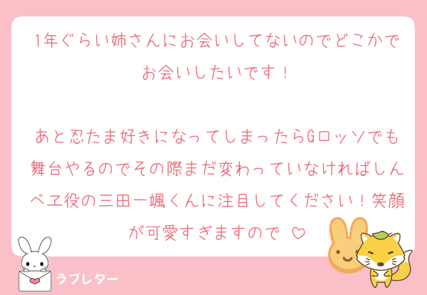 1年ぐらい姉さんにお会いしてないのでどこかでお会いしたいです！

あと忍たま好きになってしまったらGロッソでも舞台やるのでその際まだ変わっていなければしんベヱ役の三田一颯くんに注目してください！笑顔が可愛すぎますので☺️