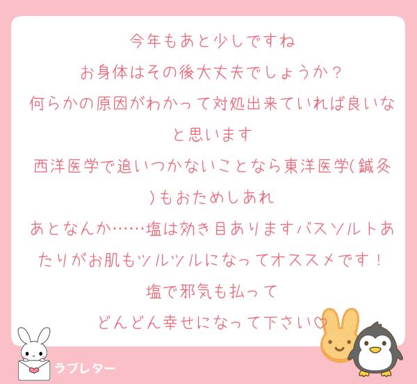 今年もあと少しですね
お身体はその後大丈夫でしょうか？
何らかの原因がわかって対処出来ていれば良いなと思います
西洋医学で追いつかないことなら東洋医学(鍼灸)もおためしあれ
あとなんか……塩は効き目ありますバスソルトあたりがお肌もツルツルになってオススメです！
塩で邪気も払って
どんどん幸せになって下さい