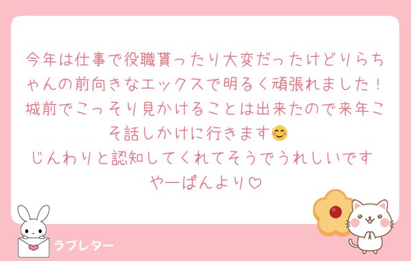 今年は仕事で役職貰ったり大変だったけどりらちゃんの前向きなエックスで明るく頑張れました！城前でこっそり見かけることは出来たので来年こそ話しかけに行きます😊
じんわりと認知してくれてそうでうれしいです やーぱんより