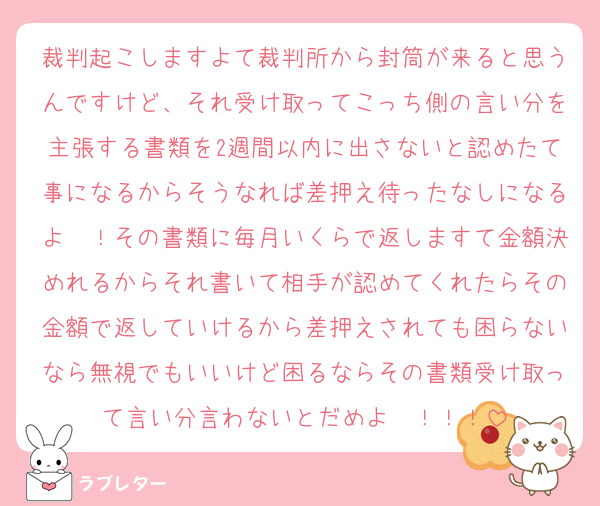 裁判起こしますよて裁判所から封筒が来ると思うんですけど、それ受け取ってこっち側の言い分を主張する書類を2週間以内に出さないと認めたて事になるからそうなれば差押え待ったなしになるよ〜！その書類に毎月いくらで返しますて金額決めれるからそれ書いて相手が認めてくれたらその金額で返していけるから差押えされても困らないなら無視でもいいけど困るならその書類受け取って言い分言わないとだめよ〜！！！