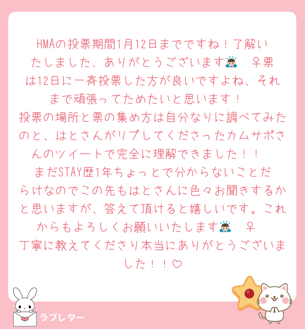 HMAの投票期間1月12日までですね！了解いたしました、ありがとうございます🙇🏻‍♀️票は12日に一斉投票した方が良いですよね、それまで頑張ってためたいと思います！
投票の場所と票の集め方は自分なりに調べてみたのと、はとさんがリプしてくださったカムサポさんのツイートで完全に理解できました！！
まだSTAY歴1年ちょっとで分からないことだらけなのでこの先もはとさんに色々お聞きするかと思いますが、答えて頂けると嬉しいです。これからもよろしくお願いいたします🙇🏻‍♀️
丁寧に教えてくださり本当にありがとうございました！！