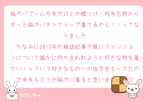 脇ガバブーム今年だけとか嘘つけ！何年も前からずっと脇ガバタンクトップ着てるやん！！ってなりました
ちなみに2013年の雑誌記事で既にファッションについて誰かに何か言われようと好きな物を着たい！っていう好きなものへの信念をもってたので来年もどうせ脇ガバ着ると思います…笑