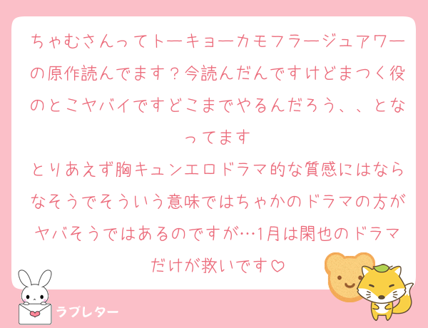 ちゃむさんってトーキョーカモフラージュアワーの原作読んでます？今読んだんですけどまつく役のとこヤバイですどこまでやるんだろう、、となってます
とりあえず胸キュンエロドラマ的な質感にはならなそうでそういう意味ではちゃかのドラマの方がヤバそうではあるのですが…1月は閑也のドラマだけが救いです