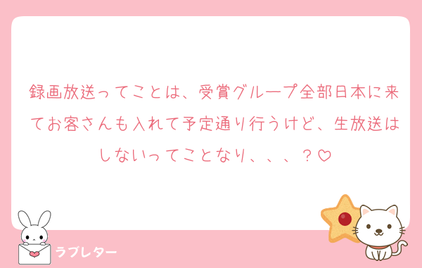 録画放送ってことは、受賞グループ全部日本に来てお客さんも入れて予定通り行うけど、生放送はしないってことなり、、、？