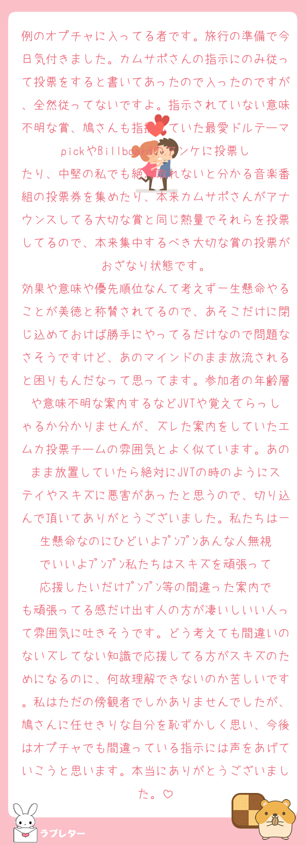 例のオプチャに入ってる者です。旅行の準備で今日気付きました。カムサポさんの指示にのみ従って投票をすると書いてあったので入ったのですが、全然従ってないですよ。指示されていない意味不明な賞、鳩さんも指摘していた最愛ドルテーマpickやBillboardのアンケに投票したり、中堅の私でも絶対取れないと分かる音楽番組の投票券を集めたり、本来カムサポさんがアナウンスしてる大切な賞と同じ熱量でそれらを投票してるので、本来集中するべき大切な賞の投票がおざなり状態です。
効果や意味や優先順位なんて考えず一生懸命やることが美徳と称賛されてるので、あそこだけに閉じ込めておけば勝手にやってるだけなので問題なさそうですけど、あのマインドのまま放流されると困りもんだなって思ってます。参加者の年齢層や意味不明な案内するなどJVTや覚えてらっしゃるか分かりませんが、ズレた案内をしていたエムカ投票チームの雰囲気とよく似ています。あのまま放置していたら絶対にJVTの時のようにステイやスキズに悪害があったと思うので、切り込んで頂いてありがとうございました。私たちは一生懸命なのにひどいよﾌﾟﾝﾌﾟﾝあんな人無視でいいよﾌﾟﾝﾌﾟﾝ私たちはスキズを頑張って応援したいだけﾌﾟﾝﾌﾟﾝ等の間違った案内でも頑張ってる感だけ出す人の方が凄いしいい人って雰囲気に吐きそうです。どう考えても間違いのないズレてない知識で応援してる方がスキズのためになるのに、何故理解できないのか苦しいです。私はただの傍観者でしかありませんでしたが、鳩さんに任せきりな自分を恥ずかしく思い、今後はオプチャでも間違っている指示には声をあげていこうと思います。本当にありがとうございました。