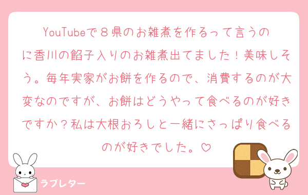 YouTubeで８県のお雑煮を作るって言うのに香川の餡子入りのお雑煮出てました！美味しそう。毎年実家がお餅を作るので、消費するのが大変なのですが、お餅はどうやって食べるのが好きですか？私は大根おろしと一緒にさっぱり食べるのが好きでした。