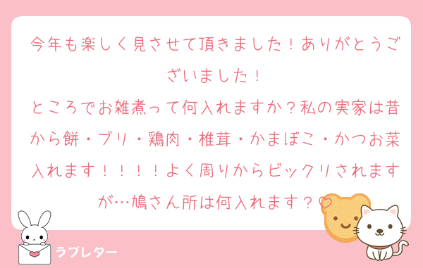 今年も楽しく見させて頂きました！ありがとうございました！
ところでお雑煮って何入れますか？私の実家は昔から餅・ブリ・鶏肉・椎茸・かまぼこ・かつお菜入れます！！！！よく周りからビックリされますが…鳩さん所は何入れます？