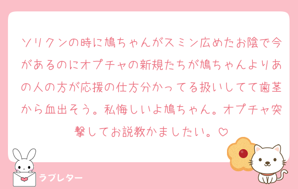 ソリクンの時に鳩ちゃんがスミン広めたお陰で今があるのにオプチャの新規たちが鳩ちゃんよりあの人の方が応援の仕方分かってる扱いしてて歯茎から血出そう。私悔しいよ鳩ちゃん。オプチャ突撃してお説教かましたい。