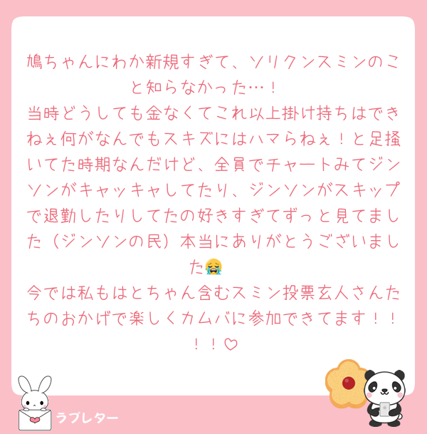 鳩ちゃんにわか新規すぎて、ソリクンスミンのこと知らなかった…！
当時どうしても金なくてこれ以上掛け持ちはできねぇ何がなんでもスキズにはハマらねぇ！と足掻いてた時期なんだけど、全員でチャートみてジンソンがキャッキャしてたり、ジンソンがスキップで退勤したりしてたの好きすぎてずっと見てました（ジンソンの民）本当にありがとうございました😭
今では私もはとちゃん含むスミン投票玄人さんたちのおかげで楽しくカムバに参加できてます！！！！