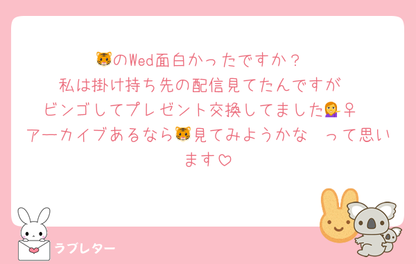 🐯のWed面白かったですか？
私は掛け持ち先の配信見てたんですが
ビンゴしてプレゼント交換してました💁‍♀️
アーカイブあるなら🐯見てみようかな〜って思います