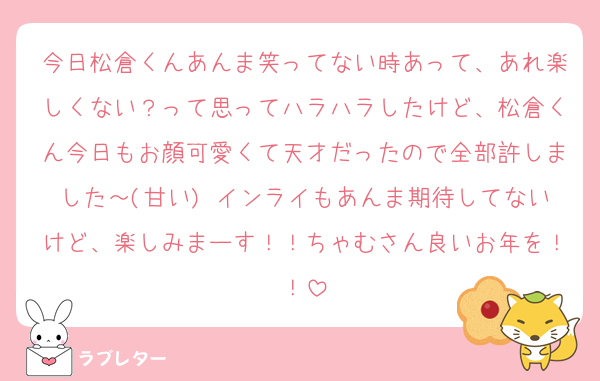 今日松倉くんあんま笑ってない時あって、あれ楽しくない？って思ってハラハラしたけど、松倉くん今日もお顔可愛くて天才だったので全部許しました～(甘い) インライもあんま期待してないけど、楽しみまーす！！ちゃむさん良いお年を！！