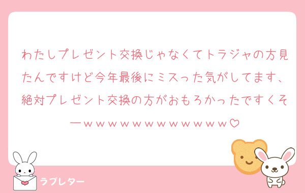 わたしプレゼント交換じゃなくてトラジャの方見たんですけど今年最後にミスった気がしてます、絶対プレゼント交換の方がおもろかったですくそーｗｗｗｗｗｗｗｗｗｗｗｗ