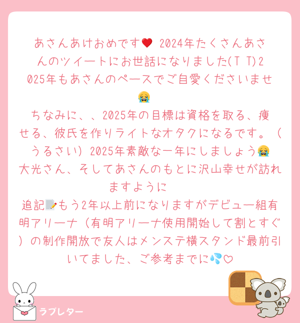 あさんあけおめです🥹♥2024年たくさんあさんのツイートにお世話になりました(T T)2025年もあさんのペースでご自愛くださいませ😭
ちなみに、、2025年の目標は資格を取る、痩せる、彼氏を作りライトなオタクになるです。（うるさい）2025年素敵な一年にしましょう😭大光さん、そしてあさんのもとに沢山幸せが訪れますように🪄
追記📝もう2年以上前になりますがデビュー組有明アリーナ（有明アリーナ使用開始して割とすぐ）の制作開放で友人はメンステ横スタンド最前引いてました、ご参考までに💦