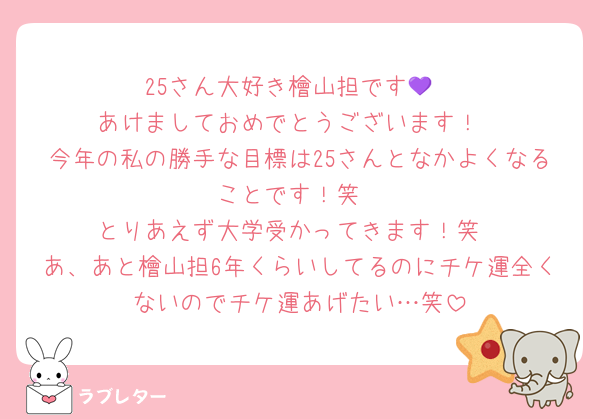 25さん大好き檜山担です💜
あけましておめでとうございます！
今年の私の勝手な目標は25さんとなかよくなることです！笑
とりあえず大学受かってきます！笑
あ、あと檜山担6年くらいしてるのにチケ運全くないのでチケ運あげたい…笑