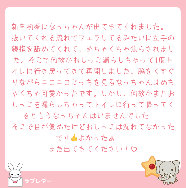 新年初夢になっちゃんが出てきてくれました。
抜いてくれる流れでフェラしてるみたいに左手の親指を舐めてくれて、めちゃくちゃ焦らされました。そこで何故かおしっこ漏らしちゃって1度トイレに行き戻ってきて再開しました。脇をくすぐりながらニコニコこっちを見るなっちゃんはめちゃくちゃ可愛かったです。しかし、何故かまたおしっこを漏らしちゃってトイレに行って帰ってくるともうなっちゃんはいませんでした🥲
そこで目が覚めたけどおしっこは漏れてなかったです👍よかったぁ〜
また出てきてください！