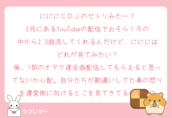 にににＣＤＪのセトリみたー？
2月にあるYouTubeの配信でおそらくその中から2.3曲流してくれるんだけど、にににはどれが見てみたい？
後、1部のオタク達全曲配信してもらえると思ってないか心配。自分たちが勘違いしてた事の怒りを運営側に向けるとこを見てきてるので…