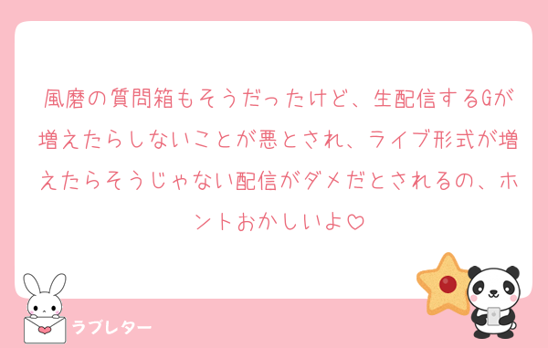 風磨の質問箱もそうだったけど、生配信するGが増えたらしないことが悪とされ、ライブ形式が増えたらそうじゃない配信がダメだとされるの、ホントおかしいよ