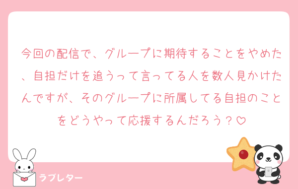 今回の配信で、グループに期待することをやめた、自担だけを追うって言ってる人を数人見かけたんですが、そのグループに所属してる自担のことをどうやって応援するんだろう？
