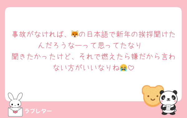 事故がなければ、🦊の日本語で新年の挨拶聞けたんだろうなーって思ってたなり
聞きたかったけど、それで燃えたら嫌だから言わない方がいいなりね😭