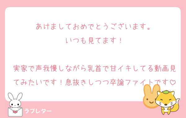 あけましておめでとうございます。
いつも見てます！

実家で声我慢しながら乳首で甘イキしてる動画見てみたいです！息抜きしつつ卒論ファイトです