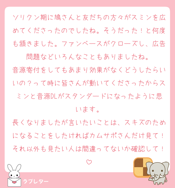 ソリクン期に鳩さんと友だちの方々がスミンを広めてくださったのでしたね。そうだった！と何度も頷きました。ファンベースがクローズし、広告問題などいろんなこともありましたね。
音源寄付をしてもあまり効果がなくどうしたらいいの？って時に皆さんが動いてくださったからスミンと音源DLがスタンダードになったように思います。
長くなりましたが言いたいことは、スキズのためになることをしたければカムサポさんだけ見て！それ以外も見たい人は間違ってないか確認して！