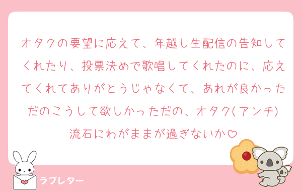オタクの要望に応えて、年越し生配信の告知してくれたり、投票決めで歌唱してくれたのに、応えてくれてありがとうじゃなくて、あれが良かっただのこうして欲しかっただの、オタク(アンチ)流石にわがままが過ぎないか