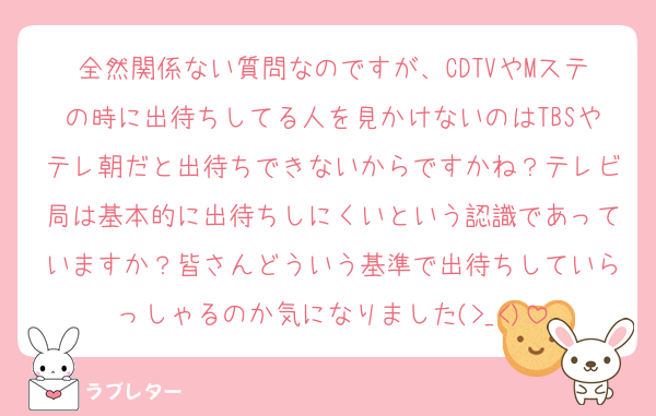 全然関係ない質問なのですが、CDTVやMステの時に出待ちしてる人を見かけないのはTBSやテレ朝だと出待ちできないからですかね？テレビ局は基本的に出待ちしにくいという認識であっていますか？皆さんどういう基準で出待ちしていらっしゃるのか気になりました(>_<)