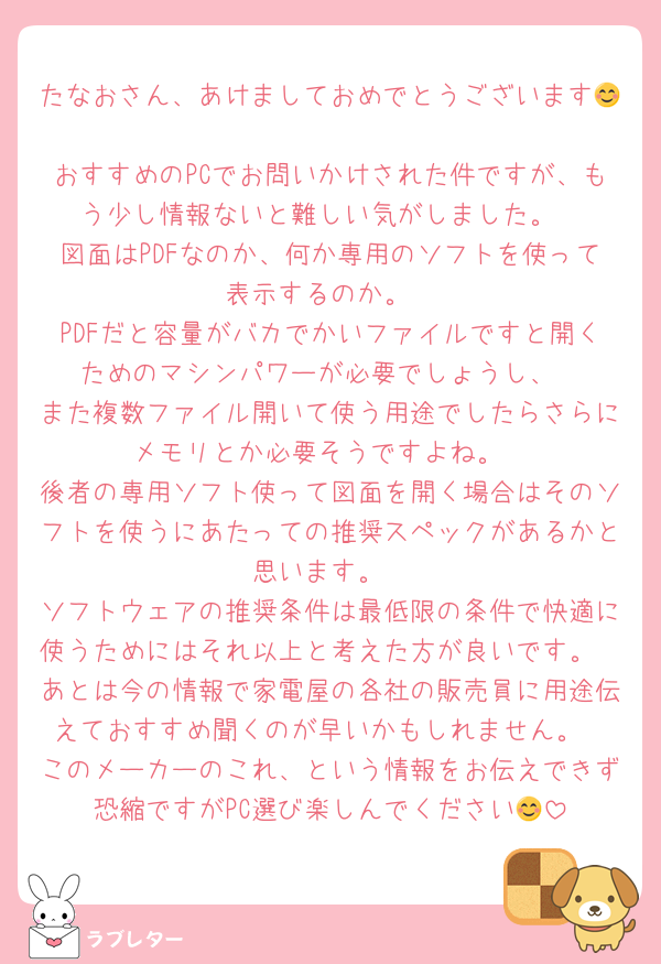 たなおさん、あけましておめでとうございます😊
おすすめのPCでお問いかけされた件ですが、もう少し情報ないと難しい気がしました。
図面はPDFなのか、何か専用のソフトを使って表示するのか。
PDFだと容量がバカでかいファイルですと開くためのマシンパワーが必要でしょうし、
また複数ファイル開いて使う用途でしたらさらにメモリとか必要そうですよね。
後者の専用ソフト使って図面を開く場合はそのソフトを使うにあたっての推奨スペックがあるかと思います。
ソフトウェアの推奨条件は最低限の条件で快適に使うためにはそれ以上と考えた方が良いです。
あとは今の情報で家電屋の各社の販売員に用途伝えておすすめ聞くのが早いかもしれません。
このメーカーのこれ、という情報をお伝えできず恐縮ですがPC選び楽しんでください😊