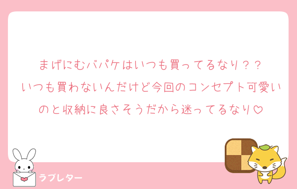 まげにむバパケはいつも買ってるなり？？
いつも買わないんだけど今回のコンセプト可愛いのと収納に良さそうだから迷ってるなり