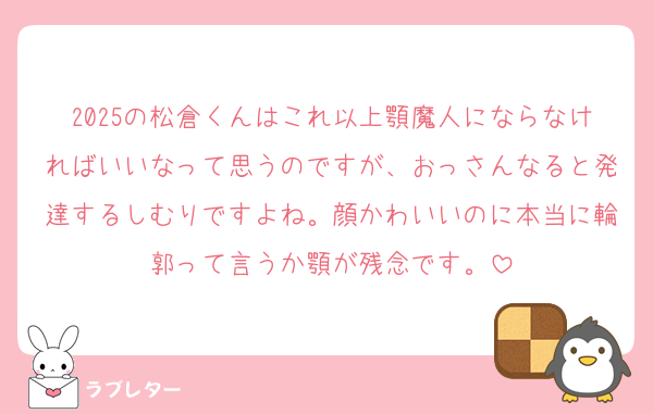 2025の松倉くんはこれ以上顎魔人にならなければいいなって思うのですが、おっさんなると発達するしむりですよね。顔かわいいのに本当に輪郭って言うか顎が残念です。