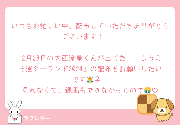 いつもお忙しい中、配布していただきありがとうございます！！

12月28日の大西流星くんが出てた、「ようこそ運ダーランド2024」の配布をお願いしたいです🙇‍♀️
見れなくて、録画もできなかったので😭